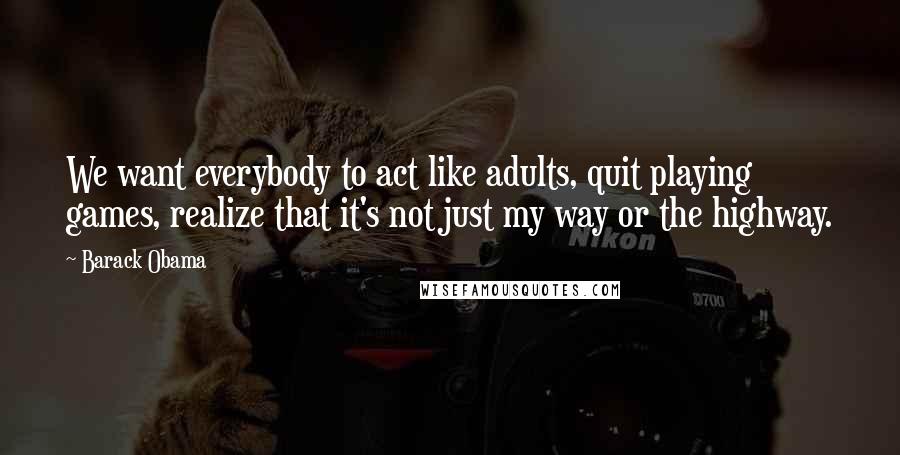 Barack Obama Quotes: We want everybody to act like adults, quit playing games, realize that it's not just my way or the highway.