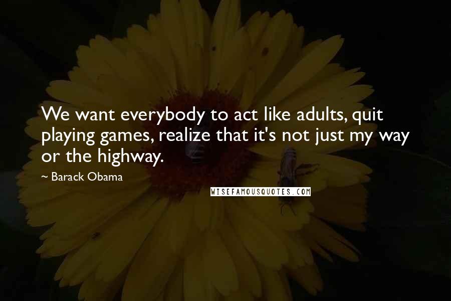 Barack Obama Quotes: We want everybody to act like adults, quit playing games, realize that it's not just my way or the highway.