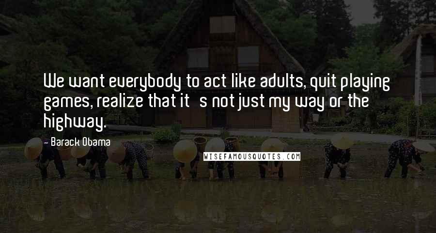 Barack Obama Quotes: We want everybody to act like adults, quit playing games, realize that it's not just my way or the highway.
