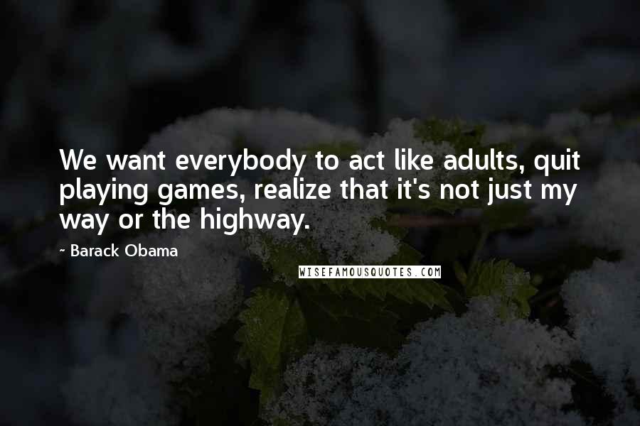 Barack Obama Quotes: We want everybody to act like adults, quit playing games, realize that it's not just my way or the highway.