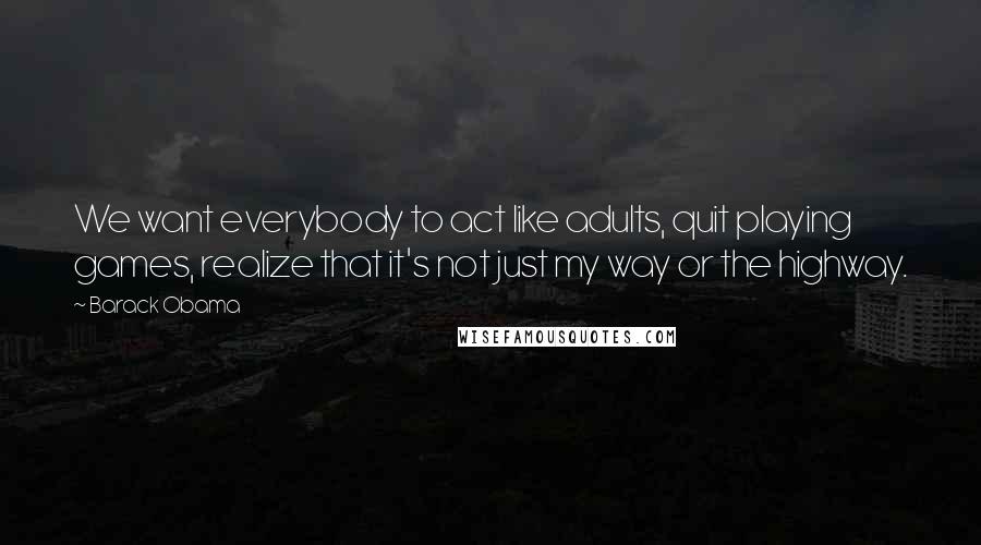 Barack Obama Quotes: We want everybody to act like adults, quit playing games, realize that it's not just my way or the highway.