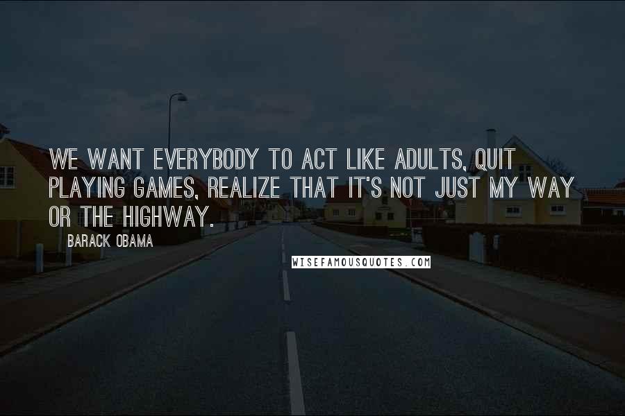 Barack Obama Quotes: We want everybody to act like adults, quit playing games, realize that it's not just my way or the highway.