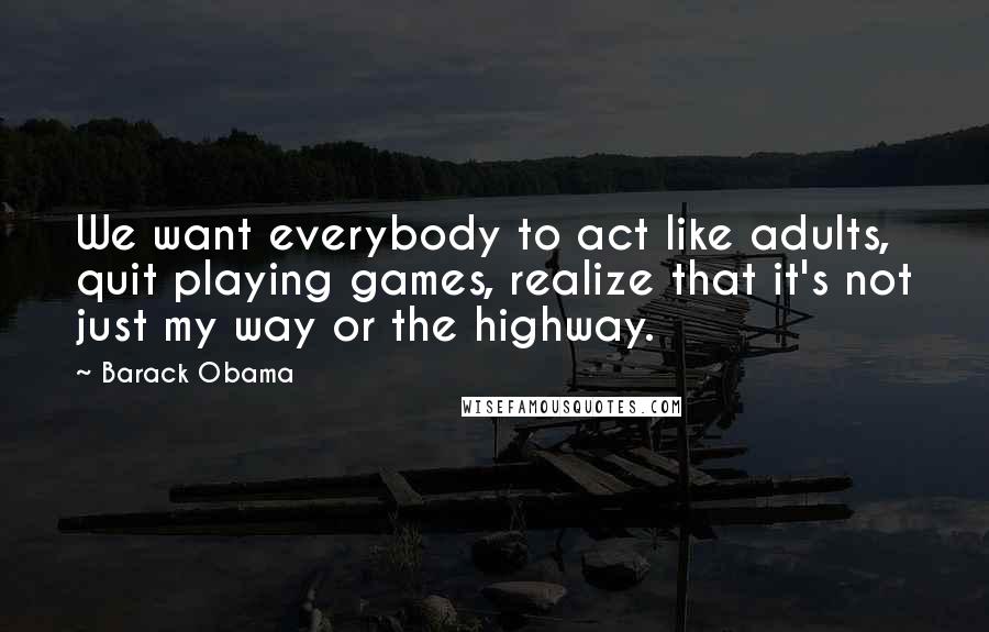 Barack Obama Quotes: We want everybody to act like adults, quit playing games, realize that it's not just my way or the highway.