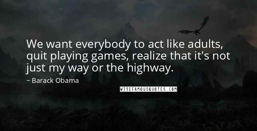 Barack Obama Quotes: We want everybody to act like adults, quit playing games, realize that it's not just my way or the highway.