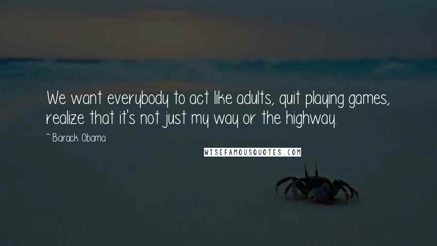 Barack Obama Quotes: We want everybody to act like adults, quit playing games, realize that it's not just my way or the highway.