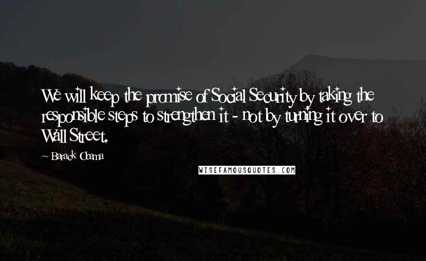 Barack Obama Quotes: We will keep the promise of Social Security by taking the responsible steps to strengthen it - not by turning it over to Wall Street.