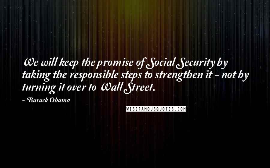 Barack Obama Quotes: We will keep the promise of Social Security by taking the responsible steps to strengthen it - not by turning it over to Wall Street.
