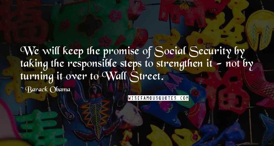 Barack Obama Quotes: We will keep the promise of Social Security by taking the responsible steps to strengthen it - not by turning it over to Wall Street.