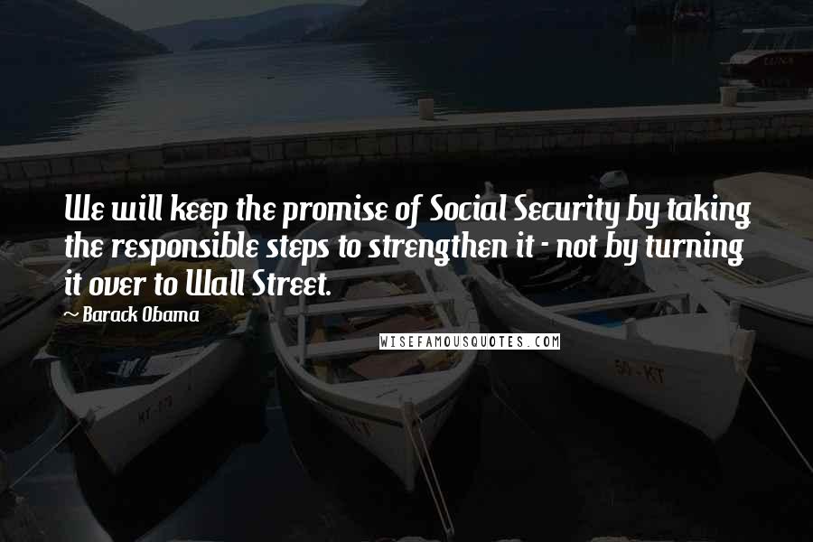 Barack Obama Quotes: We will keep the promise of Social Security by taking the responsible steps to strengthen it - not by turning it over to Wall Street.
