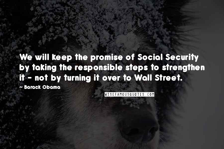 Barack Obama Quotes: We will keep the promise of Social Security by taking the responsible steps to strengthen it - not by turning it over to Wall Street.