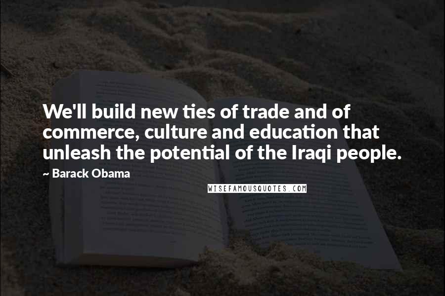 Barack Obama Quotes: We'll build new ties of trade and of commerce, culture and education that unleash the potential of the Iraqi people.