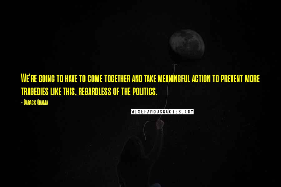 Barack Obama Quotes: We're going to have to come together and take meaningful action to prevent more tragedies like this, regardless of the politics.