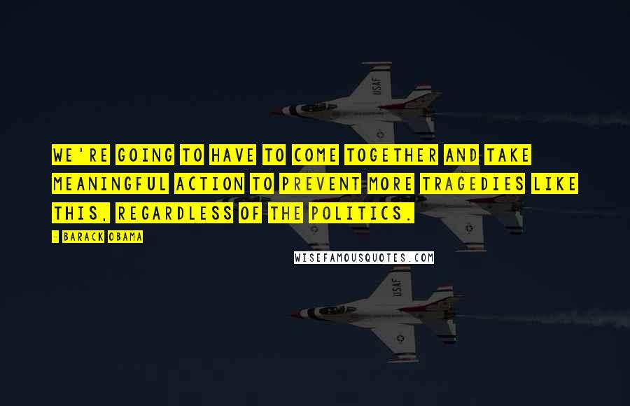 Barack Obama Quotes: We're going to have to come together and take meaningful action to prevent more tragedies like this, regardless of the politics.