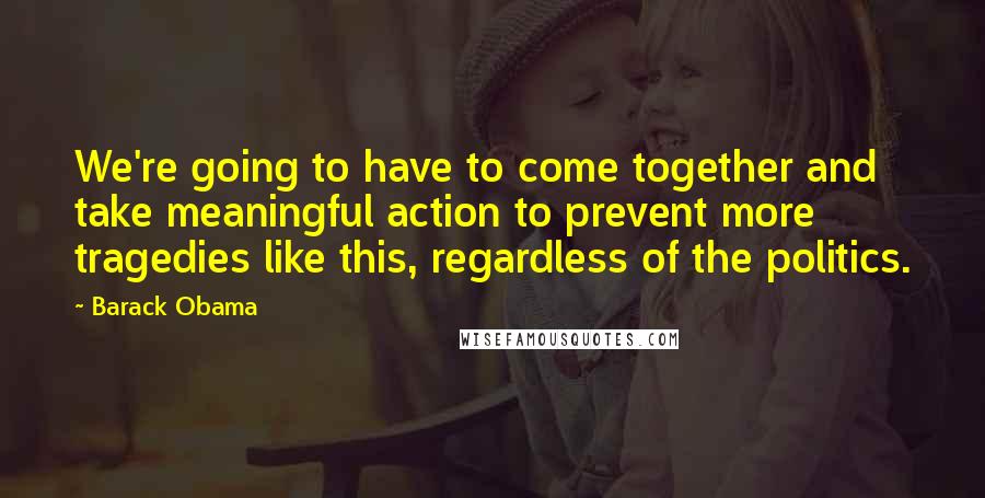 Barack Obama Quotes: We're going to have to come together and take meaningful action to prevent more tragedies like this, regardless of the politics.