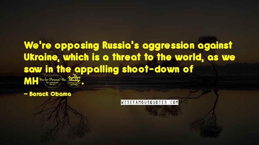 Barack Obama Quotes: We're opposing Russia's aggression against Ukraine, which is a threat to the world, as we saw in the appalling shoot-down of MH17.