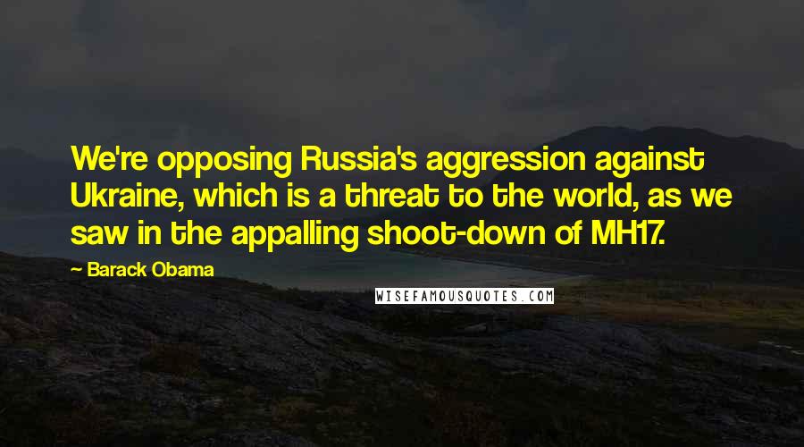 Barack Obama Quotes: We're opposing Russia's aggression against Ukraine, which is a threat to the world, as we saw in the appalling shoot-down of MH17.