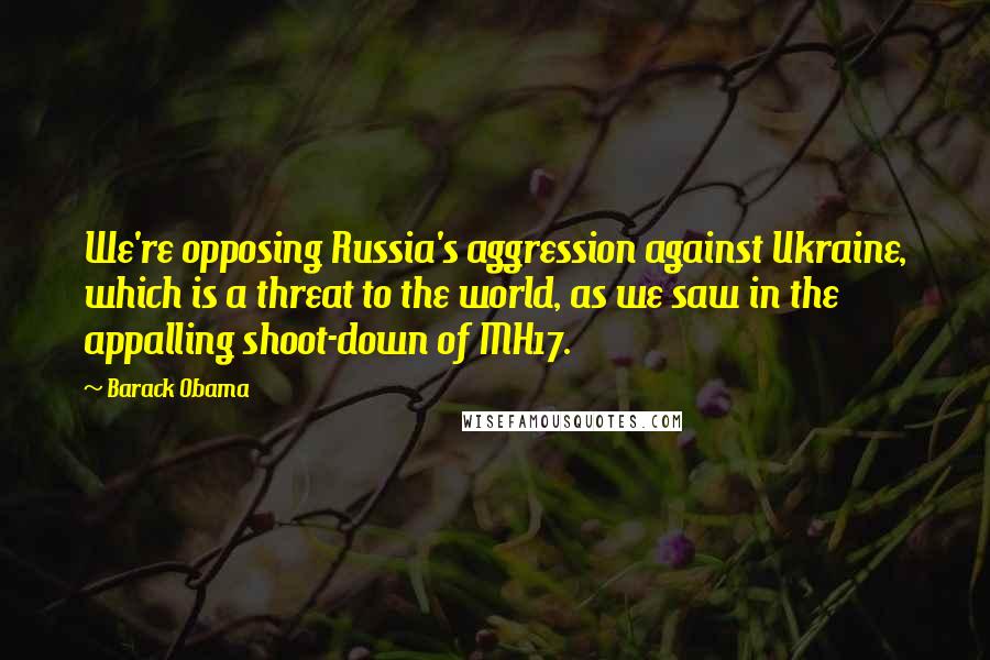 Barack Obama Quotes: We're opposing Russia's aggression against Ukraine, which is a threat to the world, as we saw in the appalling shoot-down of MH17.
