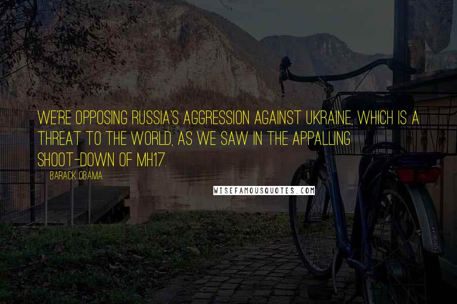 Barack Obama Quotes: We're opposing Russia's aggression against Ukraine, which is a threat to the world, as we saw in the appalling shoot-down of MH17.