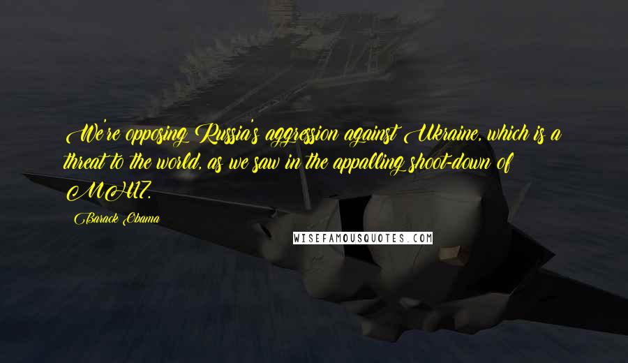 Barack Obama Quotes: We're opposing Russia's aggression against Ukraine, which is a threat to the world, as we saw in the appalling shoot-down of MH17.
