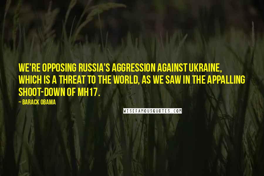 Barack Obama Quotes: We're opposing Russia's aggression against Ukraine, which is a threat to the world, as we saw in the appalling shoot-down of MH17.