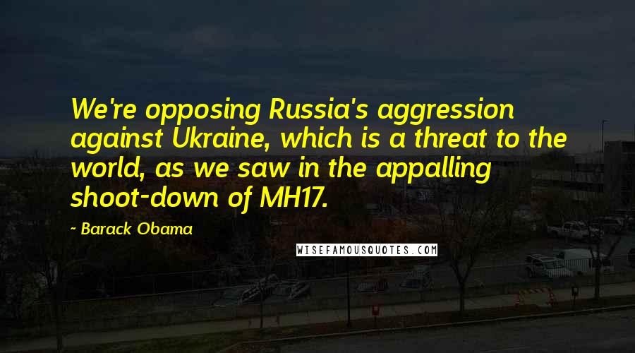 Barack Obama Quotes: We're opposing Russia's aggression against Ukraine, which is a threat to the world, as we saw in the appalling shoot-down of MH17.