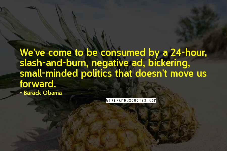 Barack Obama Quotes: We've come to be consumed by a 24-hour, slash-and-burn, negative ad, bickering, small-minded politics that doesn't move us forward.