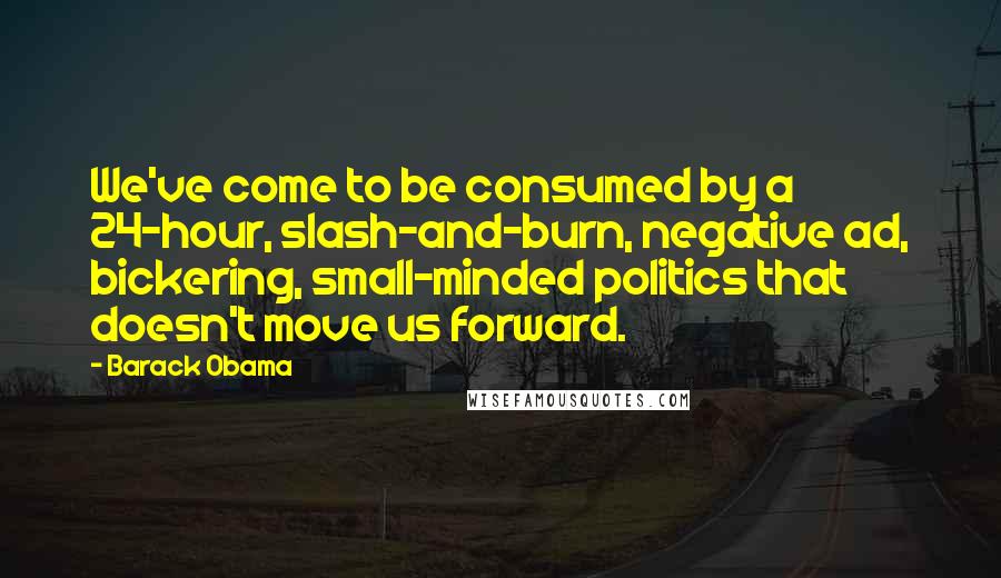 Barack Obama Quotes: We've come to be consumed by a 24-hour, slash-and-burn, negative ad, bickering, small-minded politics that doesn't move us forward.