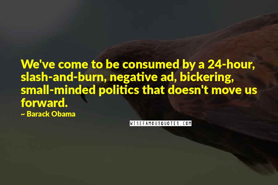 Barack Obama Quotes: We've come to be consumed by a 24-hour, slash-and-burn, negative ad, bickering, small-minded politics that doesn't move us forward.