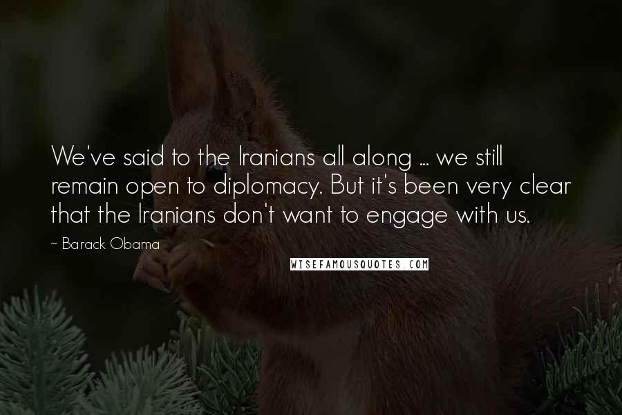 Barack Obama Quotes: We've said to the Iranians all along ... we still remain open to diplomacy. But it's been very clear that the Iranians don't want to engage with us.
