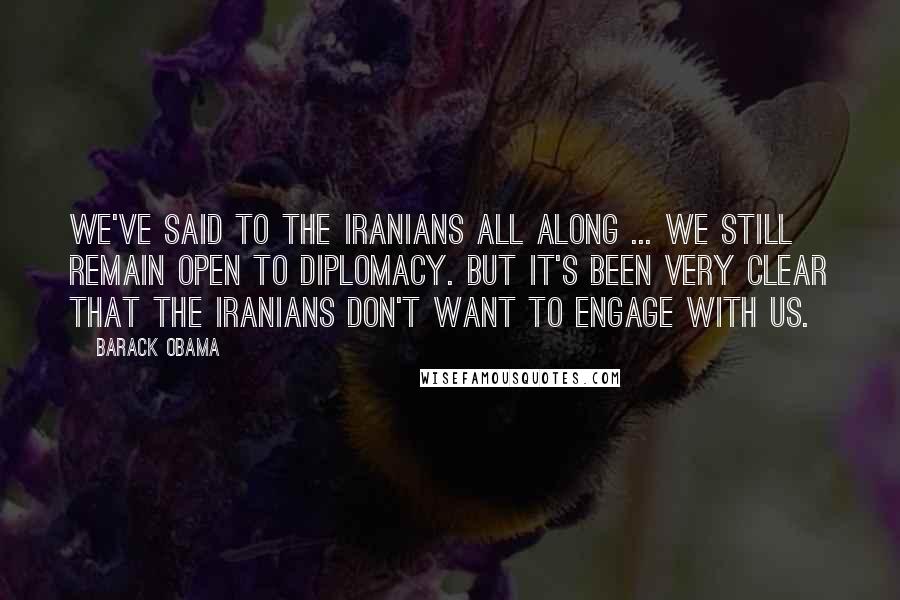 Barack Obama Quotes: We've said to the Iranians all along ... we still remain open to diplomacy. But it's been very clear that the Iranians don't want to engage with us.