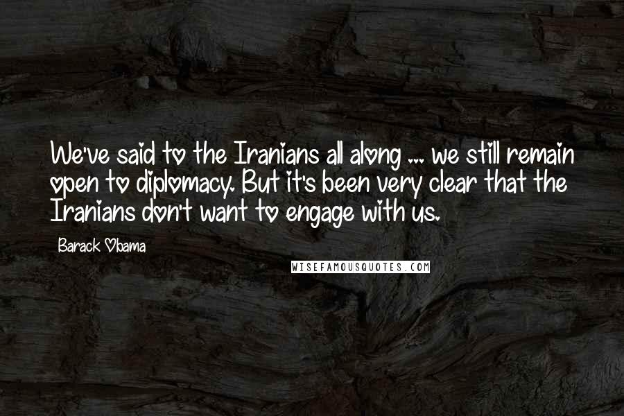 Barack Obama Quotes: We've said to the Iranians all along ... we still remain open to diplomacy. But it's been very clear that the Iranians don't want to engage with us.