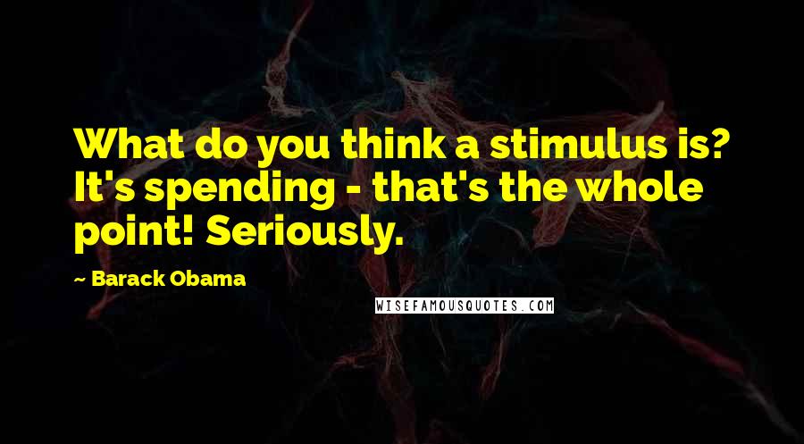 Barack Obama Quotes: What do you think a stimulus is? It's spending - that's the whole point! Seriously.