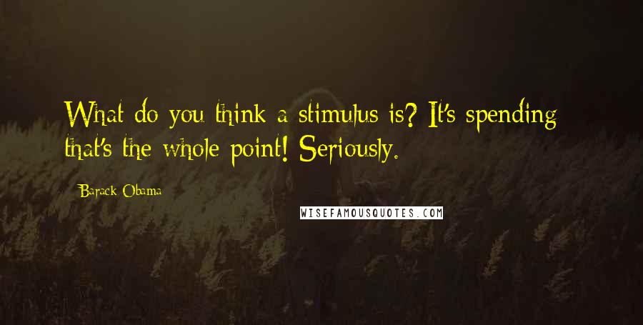 Barack Obama Quotes: What do you think a stimulus is? It's spending - that's the whole point! Seriously.