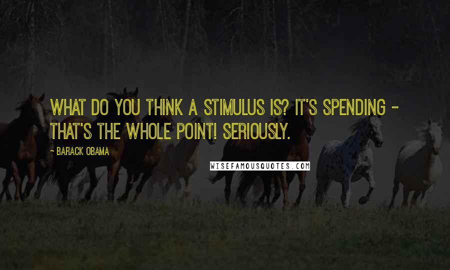 Barack Obama Quotes: What do you think a stimulus is? It's spending - that's the whole point! Seriously.