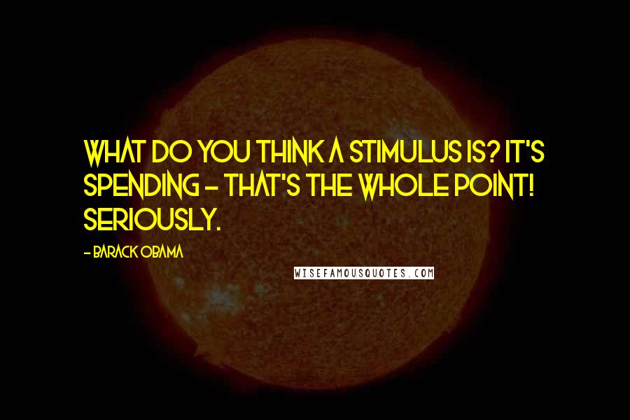 Barack Obama Quotes: What do you think a stimulus is? It's spending - that's the whole point! Seriously.