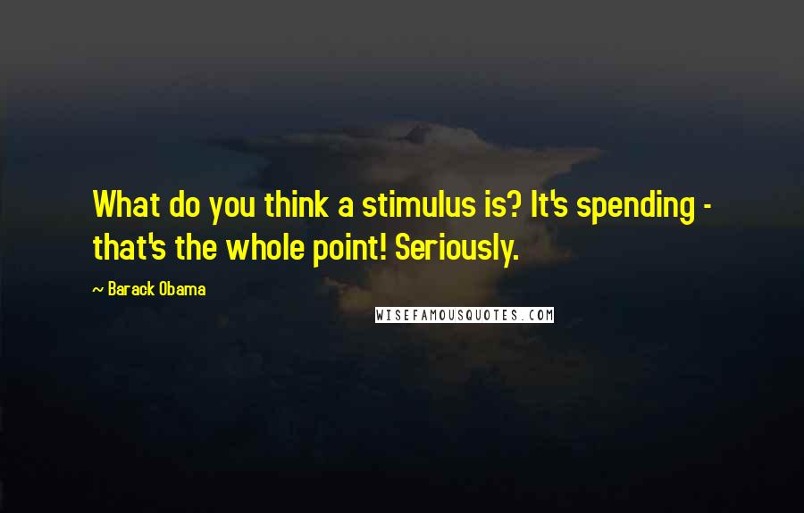 Barack Obama Quotes: What do you think a stimulus is? It's spending - that's the whole point! Seriously.