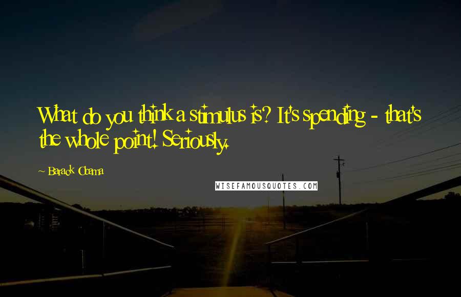 Barack Obama Quotes: What do you think a stimulus is? It's spending - that's the whole point! Seriously.