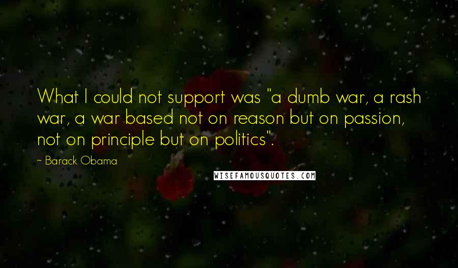 Barack Obama Quotes: What I could not support was "a dumb war, a rash war, a war based not on reason but on passion, not on principle but on politics".