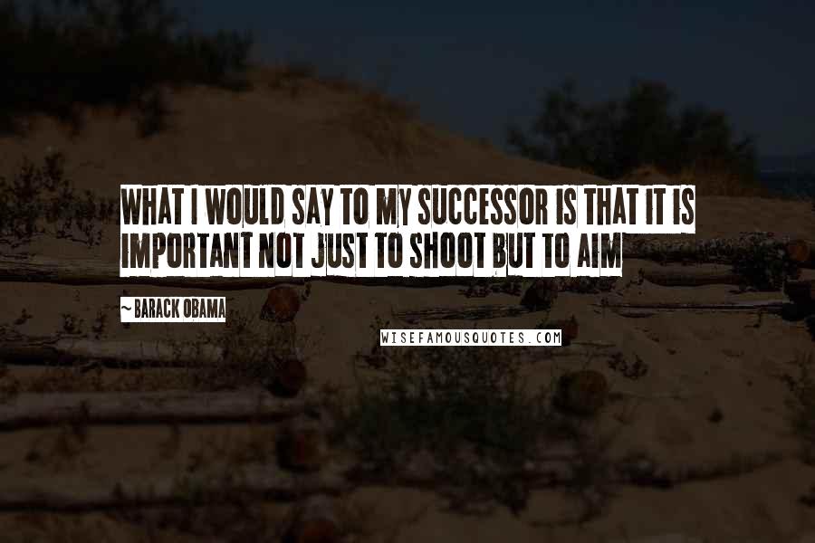 Barack Obama Quotes: What I would say to my successor is that it is important not just to shoot but to aim