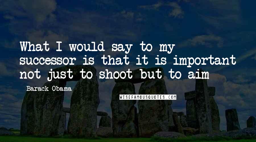 Barack Obama Quotes: What I would say to my successor is that it is important not just to shoot but to aim