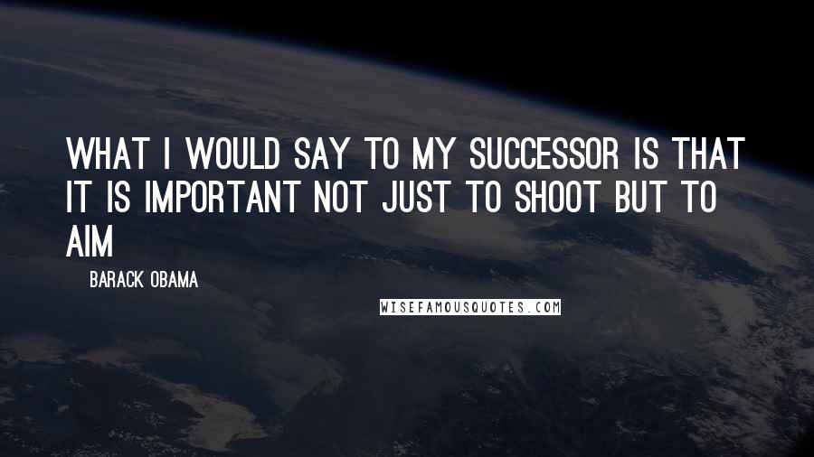 Barack Obama Quotes: What I would say to my successor is that it is important not just to shoot but to aim