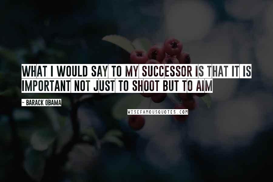 Barack Obama Quotes: What I would say to my successor is that it is important not just to shoot but to aim