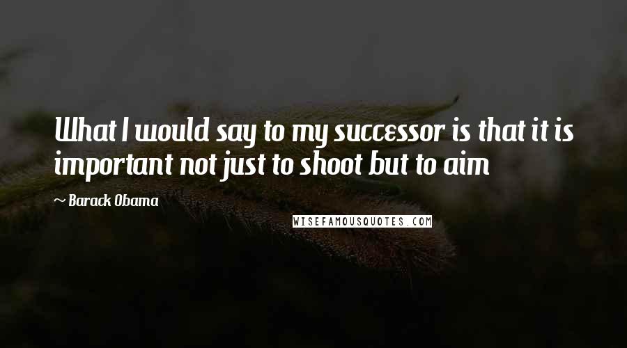 Barack Obama Quotes: What I would say to my successor is that it is important not just to shoot but to aim