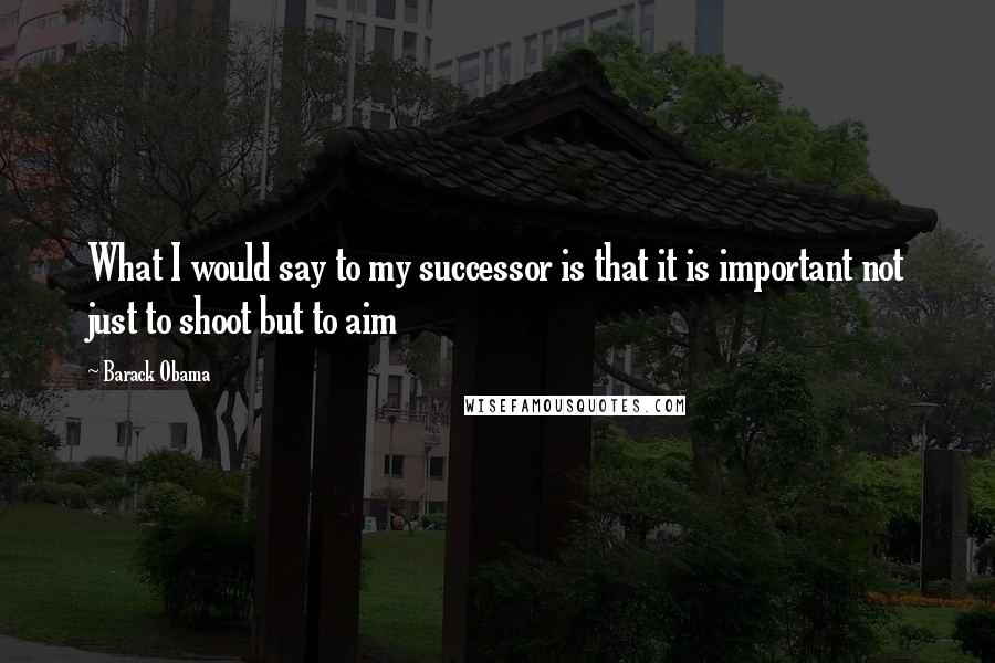 Barack Obama Quotes: What I would say to my successor is that it is important not just to shoot but to aim