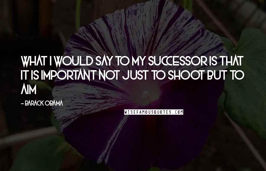 Barack Obama Quotes: What I would say to my successor is that it is important not just to shoot but to aim