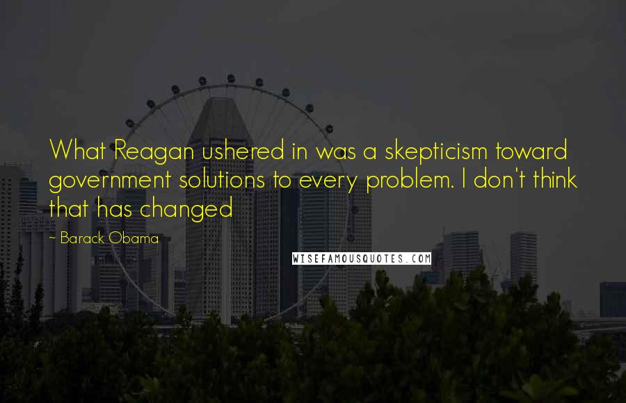 Barack Obama Quotes: What Reagan ushered in was a skepticism toward government solutions to every problem. I don't think that has changed