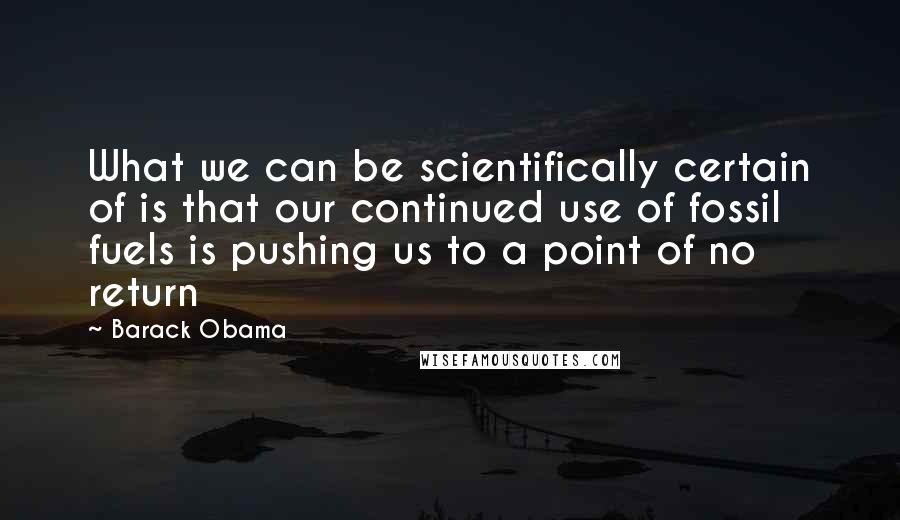 Barack Obama Quotes: What we can be scientifically certain of is that our continued use of fossil fuels is pushing us to a point of no return