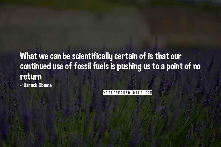 Barack Obama Quotes: What we can be scientifically certain of is that our continued use of fossil fuels is pushing us to a point of no return