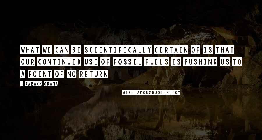 Barack Obama Quotes: What we can be scientifically certain of is that our continued use of fossil fuels is pushing us to a point of no return