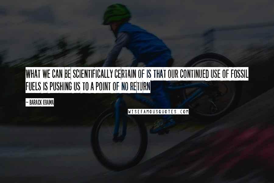 Barack Obama Quotes: What we can be scientifically certain of is that our continued use of fossil fuels is pushing us to a point of no return